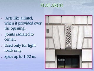 FLAT ARCH
 Acts like a lintel,
when it provided over
the opening .
 Joints radiated to
center.
 Used only for light
loads only.
 Span up to 1.50 m.
37
 
