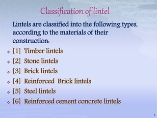 Classification of lintel
Lintels are classified into the following types,
according to the materials of their
construction:
 [1] Timber lintels
 [2] Stone lintels
 [3] Brick lintels
 [4] Reinforced Brick lintels
 [5] Steel lintels
 [6] Reinforced cement concrete lintels
5
 