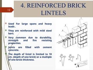 09/01/202
4
12
4. REINFORCED BRICK
LINTELS
 Used For large spans and heavy
loads .
 They are reinforced with mild steel
bars.
 Very common due to durability,
strength and fire resisting
properties.
 Joints are filled with cement
concrete.
 The depth of lintel is limited to 10
cm. (depth of one brick) or a multiple
of one brick thickness.
 