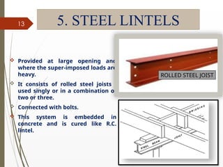 09/01/202
4
13 5. STEEL LINTELS
 Provided at large opening and
where the super-imposed loads are
heavy.
 It consists of rolled steel joists ,
used singly or in a combination of
two or three.
 Connected with bolts.
 This system is embedded in
concrete and is cured like R.C.
lintel.
ROLLED STEEL JOIST
 