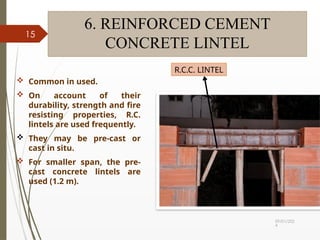 09/01/202
4
15
6. REINFORCED CEMENT
CONCRETE LINTEL
 Common in used.
 On account of their
durability, strength and fire
resisting properties, R.C.
lintels are used frequently.
 They may be pre-cast or
cast in situ.
 For smaller span, the pre-
cast concrete lintels are
used (1.2 m).
R.C.C. LINTEL
 