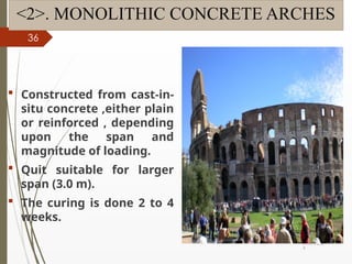 09/01/202
4
36
<2>. MONOLITHIC CONCRETE ARCHES
 Constructed from cast-in-
situ concrete ,either plain
or reinforced , depending
upon the span and
magnitude of loading.
 Quit suitable for larger
span (3.0 m).
 The curing is done 2 to 4
weeks.
 