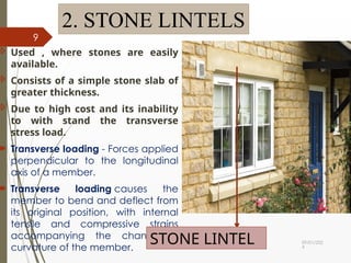 09/01/202
4
9
2. STONE LINTELS
 Used , where stones are easily
available.
 Consists of a simple stone slab of
greater thickness.
 Due to high cost and its inability
to with stand the transverse
stress load.
 Transverse loading - Forces applied
perpendicular to the longitudinal
axis of a member.
 Transverse loading causes the
member to bend and deflect from
its original position, with internal
tensile and compressive strains
accompanying the change in
curvature of the member.
STONE LINTEL
 