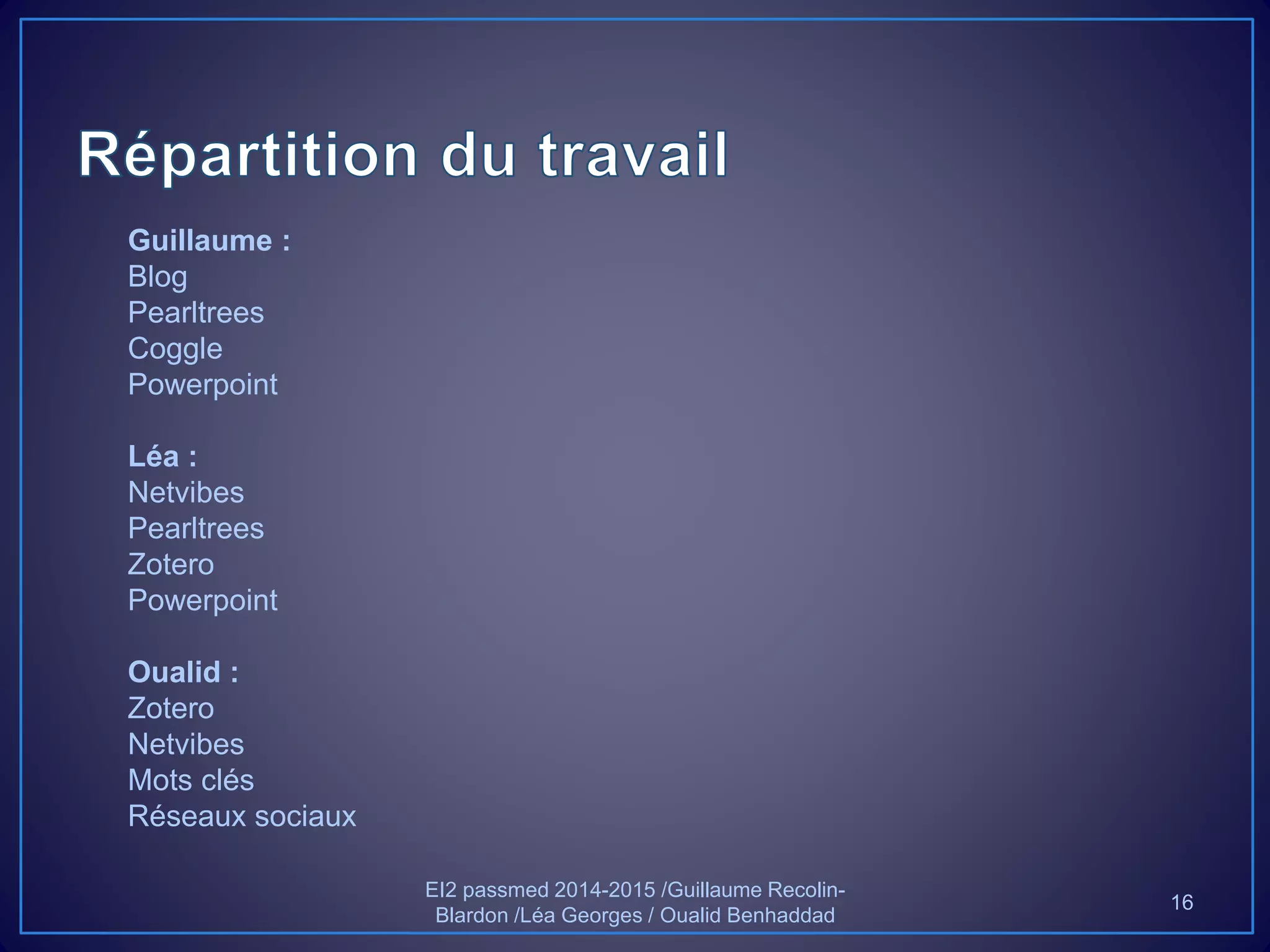 Guillaume :
Blog
Pearltrees
Coggle
Powerpoint
Léa :
Netvibes
Pearltrees
Zotero
Powerpoint
Oualid :
Zotero
Netvibes
Mots clés
Réseaux sociaux
EI2 passmed 2014-2015 /Guillaume Recolin-
Blardon /Léa Georges / Oualid Benhaddad
16
 
