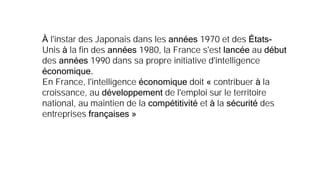 À l'instar des Japonais dans les années 1970 et des États-
Unis à la fin des années 1980, la France s'est lancée au début
des années 1990 dans sa propre initiative d'intelligence
économique.
En France, l'intelligence économique doit « contribuer à la
croissance, au développement de l'emploi sur le territoire
national, au maintien de la compétitivité et à la sécurité des
entreprises françaises »
 
