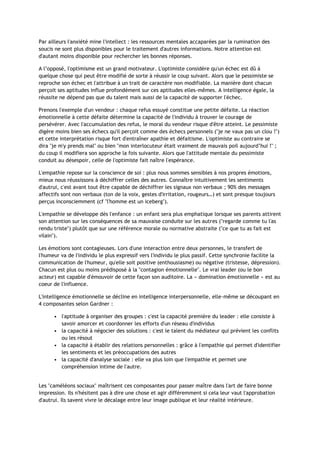 Par ailleurs l'anxiété mine l'intellect : les ressources mentales accaparées par la rumination des
soucis ne sont plus disponibles pour le traitement d'autres informations. Notre attention est
d'autant moins disponible pour rechercher les bonnes réponses.
A l’opposé, l'optimisme est un grand motivateur. L'optimiste considère qu'un échec est dû à
quelque chose qui peut être modifié de sorte à réussir le coup suivant. Alors que le pessimiste se
reproche son échec et l'attribue à un trait de caractère non modifiable. La manière dont chacun
perçoit ses aptitudes influe profondément sur ces aptitudes elles-mêmes. A intelligence égale, la
réussite ne dépend pas que du talent mais aussi de la capacité de supporter l'échec.
Prenons l'exemple d'un vendeur : chaque refus essuyé constitue une petite défaite. La réaction
émotionnelle à cette défaite détermine la capacité de l'individu à trouver le courage de
persévérer. Avec l'accumulation des refus, le moral du vendeur risque d'être atteint. Le pessimiste
digère moins bien ses échecs qu'il perçoit comme des échecs personnels ("je ne vaux pas un clou !")
et cette interprétation risque fort d'entraîner apathie et défaitisme. L'optimiste au contraire se
dira "je m'y prends mal" ou bien "mon interlocuteur était vraiment de mauvais poil aujourd’hui !" ;
du coup il modifiera son approche la fois suivante. Alors que l'attitude mentale du pessimiste
conduit au désespoir, celle de l'optimiste fait naître l'espérance.
L'empathie repose sur la conscience de soi : plus nous sommes sensibles à nos propres émotions,
mieux nous réussissons à déchiffrer celles des autres. Connaître intuitivement les sentiments
d'autrui, c'est avant tout être capable de déchiffrer les signaux non verbaux ; 90% des messages
affectifs sont non verbaux (ton de la voix, gestes d'irritation, rougeurs…) et sont presque toujours
perçus inconsciemment (cf "l'homme est un iceberg").
L'empathie se développe dès l'enfance : un enfant sera plus emphatique lorsque ses parents attirent
son attention sur les conséquences de sa mauvaise conduite sur les autres ("regarde comme tu l'as
rendu triste") plutôt que sur une référence morale ou normative abstraite ("ce que tu as fait est
vilain").
Les émotions sont contagieuses. Lors d'une interaction entre deux personnes, le transfert de
l'humeur va de l'individu le plus expressif vers l'individu le plus passif. Cette synchronie facilite la
communication de l'humeur, qu'elle soit positive (enthousiasme) ou négative (tristesse, dépression).
Chacun est plus ou moins prédisposé à la "contagion émotionnelle". Le vrai leader (ou le bon
acteur) est capable d'émouvoir de cette façon son auditoire. La « domination émotionnelle » est au
coeur de l'influence.
L'intelligence émotionnelle se décline en intelligence interpersonnelle, elle-même se découpant en
4 composantes selon Gardner :
• l'aptitude à organiser des groupes : c'est la capacité première du leader : elle consiste à
savoir amorcer et coordonner les efforts d'un réseau d'individus
• la capacité à négocier des solutions : c'est le talent du médiateur qui prévient les conflits
ou les résout
• la capacité à établir des relations personnelles : grâce à l'empathie qui permet d'identifier
les sentiments et les préoccupations des autres
• la capacité d'analyse sociale : elle va plus loin que l'empathie et permet une
compréhension intime de l'autre.
Les "caméléons sociaux" maîtrisent ces composantes pour passer maître dans l'art de faire bonne
impression. Ils n'hésitent pas à dire une chose et agir différemment si cela leur vaut l'approbation
d'autrui. Ils savent vivre le décalage entre leur image publique et leur réalité intérieure.
 