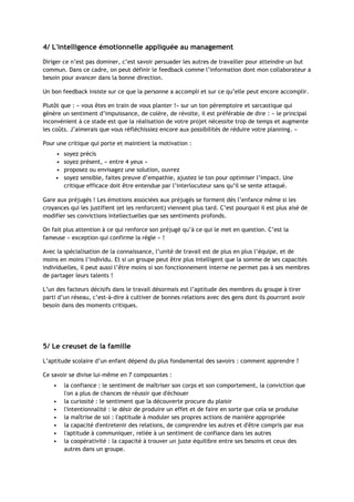 4/ L'intelligence émotionnelle appliquée au management
Diriger ce n’est pas dominer, c’est savoir persuader les autres de travailler pour atteindre un but
commun. Dans ce cadre, on peut définir le feedback comme l’information dont mon collaborateur a
besoin pour avancer dans la bonne direction.
Un bon feedback insiste sur ce que la personne a accompli et sur ce qu’elle peut encore accomplir.
Plutôt que : « vous êtes en train de vous planter !» sur un ton péremptoire et sarcastique qui
génère un sentiment d’impuissance, de colère, de révolte, il est préférable de dire : « le principal
inconvénient à ce stade est que la réalisation de votre projet nécessite trop de temps et augmente
les coûts. J’aimerais que vous réfléchissiez encore aux possibilités de réduire votre planning. »
Pour une critique qui porte et maintient la motivation :
• soyez précis
• soyez présent, « entre 4 yeux »
• proposez ou envisagez une solution, ouvrez
• soyez sensible, faites preuve d’empathie, ajustez le ton pour optimiser l’impact. Une
critique efficace doit être entendue par l’interlocuteur sans qu’il se sente attaqué.
Gare aux préjugés ! Les émotions associées aux préjugés se forment dès l’enfance même si les
croyances qui les justifient (et les renforcent) viennent plus tard. C’est pourquoi il est plus aisé de
modifier ses convictions intellectuelles que ses sentiments profonds.
On fait plus attention à ce qui renforce son préjugé qu’à ce qui le met en question. C’est la
fameuse « exception qui confirme la règle » !
Avec la spécialisation de la connaissance, l’unité de travail est de plus en plus l’équipe, et de
moins en moins l’individu. Et si un groupe peut être plus intelligent que la somme de ses capacités
individuelles, il peut aussi l’être moins si son fonctionnement interne ne permet pas à ses membres
de partager leurs talents !
L’un des facteurs décisifs dans le travail désormais est l’aptitude des membres du groupe à tirer
parti d’un réseau, c’est-à-dire à cultiver de bonnes relations avec des gens dont ils pourront avoir
besoin dans des moments critiques.
5/ Le creuset de la famille
L’aptitude scolaire d’un enfant dépend du plus fondamental des savoirs : comment apprendre ?
Ce savoir se divise lui-même en 7 composantes :
• la confiance : le sentiment de maîtriser son corps et son comportement, la conviction que
l'on a plus de chances de réussir que d'échouer
• la curiosité : le sentiment que la découverte procure du plaisir
• l'intentionnalité : le désir de produire un effet et de faire en sorte que cela se produise
• la maîtrise de soi : l'aptitude à moduler ses propres actions de manière appropriée
• la capacité d'entretenir des relations, de comprendre les autres et d'être compris par eux
• l'aptitude à communiquer, reliée à un sentiment de confiance dans les autres
• la coopérativité : la capacité à trouver un juste équilibre entre ses besoins et ceux des
autres dans un groupe.
 