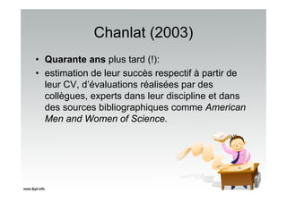Chanlat (2003)
• Quarante ans plus tard (!):
• estimation de leur succès respectif à partir de
leur CV, d’évaluations réalisées par des
collègues, experts dans leur discipline et dans
des sources bibliographiques comme American
Men and Women of Science.
 