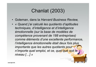 Chanlat (2003)
• Goleman, dans la Harvard Business Review,
• « Quand j’ai calculé les quotients d’aptitudes
techniques, d’intelligence et d’intelligence
émotionnelle (sur la base de modèles de
compétence provenant de 188 entreprises)
comme éléments d’une excellente performance,
l’intelligence émotionnelle était deux fois plus
importante que les autres quotients pour
n’importe quel emploi, et ce, quel que soit le
niveau […] »
 