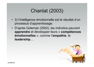 Chanlat (2003)
• 3) l’intelligence émotionnelle est le résultat d’un
processus d’apprentissage;
• D’après Goleman (2002), les individus peuvent
apprendre et développer leurs « compétences
émotionnelles », comme l’empathie, le
leadership…
 