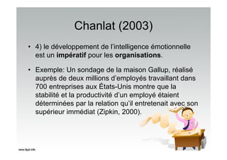 Chanlat (2003)
• 4) le développement de l’intelligence émotionnelle
est un impératif pour les organisations.
• Exemple: Un sondage de la maison Gallup, réalisé
auprès de deux millions d’employés travaillant dans
700 entreprises aux États-Unis montre que la
stabilité et la productivité d’un employé étaient
déterminées par la relation qu’il entretenait avec son
supérieur immédiat (Zipkin, 2000).
 