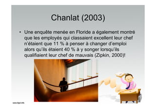 Chanlat (2003)
• Une enquête menée en Floride a également montré
que les employés qui classaient excellent leur chef
n’étaient que 11 % à penser à changer d’emploi
alors qu’ils étaient 40 % à y songer lorsqu’ils
qualifiaient leur chef de mauvais (Zipkin, 2000)!
 