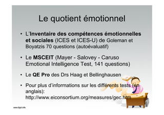 Le quotient émotionnel
• L’Inventaire des compétences émotionnelles
et sociales (ICES et ICES-U) de Goleman et
Boyatzis 70 questions (autoévaluatif)
• Le MSCEIT (Mayer - Salovey - Caruso
Emotional Intelligence Test, 141 questions)
• Le QE Pro des Drs Haag et Bellinghausen
• Pour plus d’informations sur les différents tests (en
anglais):
http://www.eiconsortium.org/measures/gec.htm
 