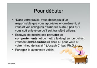 Pour débuter
• “Dans votre travail, vous dépendez d’un
responsable que vous appréciez énormément, et
vous et vos collègues n’aimeriez surtout pas qu’il
vous soit enlevé ou qu’il soit transféré ailleurs.
• Essayez de décrire ses attitudes et
comportements, et de mettre le doigt sur ce qui est
vraiment extraodirdinaire chez lui pour vous et
votre milieu de travail.” (Joseph Chbat, Ph.D.)
• Partagez-le avec votre voisin.
 
