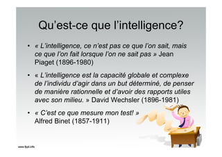 Qu’est-ce que l’intelligence?
• « L’intelligence, ce n’est pas ce que l’on sait, mais
ce que l’on fait lorsque l’on ne sait pas » Jean
Piaget (1896-1980)
• « L’intelligence est la capacité globale et complexe
de l’individu d’agir dans un but déterminé, de penser
de manière rationnelle et d’avoir des rapports utiles
avec son milieu. » David Wechsler (1896-1981)
• « C’est ce que mesure mon test! »
Alfred Binet (1857-1911)
 