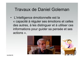 Travaux de Daniel Goleman
• L’intelligence émotionnelle est la
« capacité à réguler ses émotions et celles
des autres, à les distinguer et à utiliser ces
informations pour guider sa pensée et ses
actions ».
 