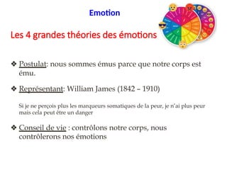 2/4. Physiologiste
❖ Postulat: nous sommes émus parce que notre corps est
ému.
❖ Représentant: William James (1842 – 1910)
Si je ne perçois plus les marqueurs somatiques de la peur, je n’ai plus peur
mais cela peut être un danger
❖ Conseil de vie : contrôlons notre corps, nous
contrôlerons nos émotions
Emotion
Les 4 grandes théories des émotions
 