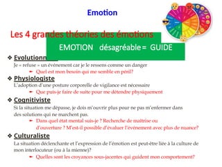 ❖ Evolutionniste.
Je « refuse » un événement car je le ressens comme un danger
► Quel est mon besoin qui me semble en péril?
❖ Physiologiste
L’adoption d’une posture corporelle de vigilance est nécessaire
► Que puis-je faire de suite pour me détendre physiquement?
❖ Cognitiviste
Si la situation me dépasse, je dois m’ouvrir plus pour ne pas m’enfermer dans
des solutions qui ne marchent pas.
► Dans quel état mental suis-je ? Recherche de maîtrise ou
d’ouverture ? M’est-il possible d’évaluer l’événement avec plus de nuance?
❖ Culturaliste
La situation déclenchante et l’expression de l’émotion est peut-être liée à la culture de
mon interlocuteur (ou à la mienne)?
► Quelles sont les croyances sous-jacentes qui guident mon comportement?
EMOTION désagréable= GUIDE
Emotion
Les 4 grandes théories des émotions
 