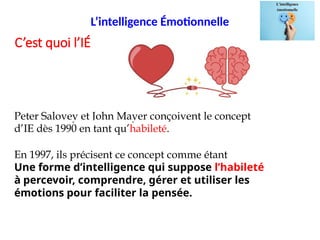 L’intelligence Émotionnelle
Peter Salovey et John Mayer conçoivent le concept
d’IE dès 1990 en tant qu’habileté.
En 1997, ils précisent ce concept comme étant
Une forme d’intelligence qui suppose l’habileté
à percevoir, comprendre, gérer et utiliser les
émotions pour faciliter la pensée.
C’est quoi l’IÉ
 
