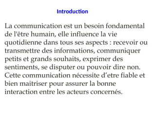Introduction
La communication est un besoin fondamental
de l'être humain, elle influence la vie
quotidienne dans tous ses aspects : recevoir ou
transmettre des informations, communiquer
petits et grands souhaits, exprimer des
sentiments, se disputer ou pouvoir dire non.
Cette communication nécessite d’etre fiable et
bien maitriser pour assurer la bonne
interaction entre les acteurs concernés.
 