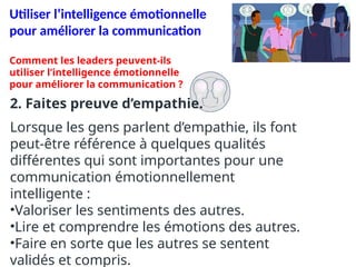 Utiliser l’intelligence émotionnelle
pour améliorer la communication
2. Faites preuve d’empathie.
Lorsque les gens parlent d’empathie, ils font
peut-être référence à quelques qualités
différentes qui sont importantes pour une
communication émotionnellement
intelligente :
•Valoriser les sentiments des autres.
•Lire et comprendre les émotions des autres.
•Faire en sorte que les autres se sentent
validés et compris.
Comment les leaders peuvent-ils
utiliser l’intelligence émotionnelle
pour améliorer la communication ?
 