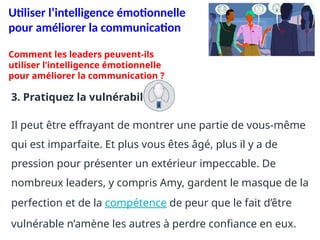 Utiliser l’intelligence émotionnelle
pour améliorer la communication
3. Pratiquez la vulnérabilité.
Il peut être effrayant de montrer une partie de vous-même
qui est imparfaite. Et plus vous êtes âgé, plus il y a de
pression pour présenter un extérieur impeccable. De
nombreux leaders, y compris Amy, gardent le masque de la
perfection et de la compétence de peur que le fait d’être
vulnérable n’amène les autres à perdre confiance en eux.
Comment les leaders peuvent-ils
utiliser l’intelligence émotionnelle
pour améliorer la communication ?
 