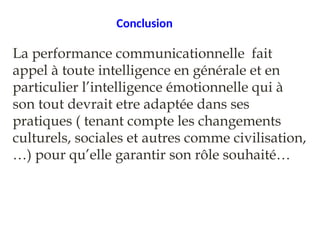 Conclusion
La performance communicationnelle fait
appel à toute intelligence en générale et en
particulier l’intelligence émotionnelle qui à
son tout devrait etre adaptée dans ses
pratiques ( tenant compte les changements
culturels, sociales et autres comme civilisation,
…) pour qu’elle garantir son rôle souhaité…
 