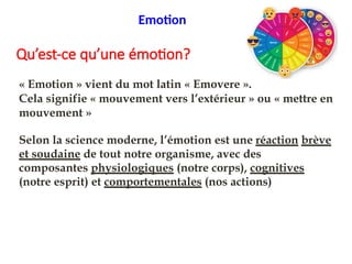 Qu’est-ce qu’une émotion?
« Emotion » vient du mot latin « Emovere ».
Cela signifie « mouvement vers l’extérieur » ou « mettre en
mouvement »
Selon la science moderne, l’émotion est une réaction brève
et soudaine de tout notre organisme, avec des
composantes physiologiques (notre corps), cognitives
(notre esprit) et comportementales (nos actions)
Emotion
 