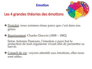 1/4. Evolutionniste
❖ Postulat: nous sommes émus parce que c’est dans nos
gènes.
❖ Représentant: Charles Darwin (1808 – 1882)
Selon Antonio Damasio, l’émotion a pour but la
protection de tout organisme vivant afin de permettre sa
survie.
❖ Conseil de vie : soyons attentifs aux émotions, elles nous
sont utiles.
Les 4 grandes théories des émotions
Emotion
 