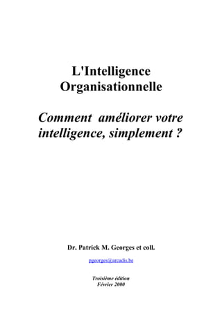 L'Intelligence
   Organisationnelle

Comment améliorer votre
intelligence, simplement ?




     Dr. Patrick M. Georges et coll.
            pgeorges@arcadis.be


             Troisième édition
               Février 2000
 