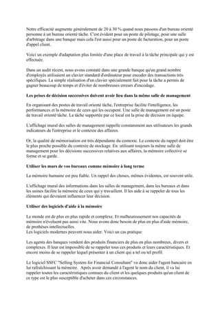 Notre efficacité augmente généralement de 20 à 30 % quand nous passons d'un bureau orienté
personne à un bureau orienté tâche. C'est évident pour un poste de pilotage, pour une salle
d'arbitrage dans une banque mais cela l'est aussi pour un poste de facturation, pour un poste
d'appel client.

Voici un exemple d'adaptation plus limitée d'une place de travail à la tâche principale qui y est
effectuée.

Dans un audit récent, nous avons constaté dans une grande banque qu'un grand nombre
d'employés utilisaient un clavier standard d'ordinateur pour encoder des transactions très
spécifiques. La simple réalisation d'un clavier spécialement fait pour la tâche a permis de
gagner beaucoup de temps et d'éviter de nombreuses erreurs d'encodage.

Les prises de décision successives doivent avoir lieu dans la même salle de management

En organisant des postes de travail orienté tâche, l'entreprise facilite l'intelligence, les
performances et la mémoire de ceux qui les occupent. Une salle de management est un poste
de travail orienté tâche. La tâche supportée par ce local est la prise de décision en équipe.

L'affichage mural des salles de management rappelle constamment aux utilisateurs les grands
indicateurs de l'entreprise et le contexte des affaires.

Or, la qualité de mémorisation est très dépendante du contexte. Le contexte du rappel doit être
le plus proche possible du contexte de stockage. En utilisant toujours la même salle de
management pour les décisions successives relatives aux affaires, la mémoire collective se
forme et se garde.

Utiliser les murs de vos bureaux comme mémoire à long terme

La mémoire humaine est peu fiable. Un rappel des choses, mêmes évidentes, est souvent utile.

L'affichage mural des informations dans les salles de management, dans les bureaux et dans
les usines facilite la mémoire de ceux qui y travaillent. Il les aide à se rappeler de tous les
éléments qui devraient influencer leur décision.

Utiliser des logiciels d'aide à la mémoire

Le monde est de plus en plus rapide et complexe. Et malheureusement nos capacités de
mémoire n'évoluent pas aussi vite. Nous avons donc besoin de plus en plus d'aide mémoire,
de prothèses intellectuelles.
Les logiciels modernes peuvent nous aider. Voici un cas pratique

Les agents des banques vendent des produits financiers de plus en plus nombreux, divers et
complexes. Il leur est impossible de se rappeler tous ces produits et leurs caractéristiques. Et
encore moins de se rappeler lequel présenter à un client qui a tel ou tel profil.

Le logiciel SSFC "Selling System for Financial Consultant" va donc aider l'agent bancaire en
lui rafraîchissant la mémoire. Après avoir demandé à l'agent le nom du client, il va lui
rappeler toutes les caractéristiques connues du client et les quelques produits qu'un client de
ce type est le plus susceptible d'acheter dans ces circonstances.
 