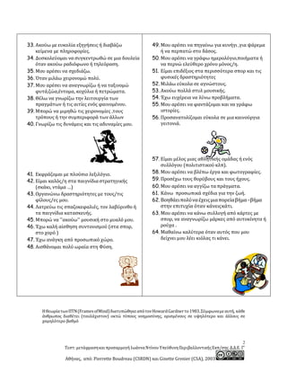 2
Τεστ: μετάφρασηκαιπροσαρμογή ΙωάνναΝτίνου ΥπεύθυνηΠεριβαλλοντικήςΕκπ/σης Δ.Δ.Ε. Γ’
Αθήνας, από: Pierrette Boudreau (CSRDN) και Ginette Grenier (CSA), 2003
33. Ακούω με ευκολία εξηγήσεις ή διαβάζω
κείμενα με πληροφορίες.
34. Δυσκολεύομαι να συγκεντρωθώ σε μια δουλεία
όταν ακούω ραδιόφωνο ή τηλεόραση.
35. Μου αρέσει να σχεδιάζω.
36. Όταν μιλάω χειρονομώ πολύ.
37. Μου αρέσει να αναγνωρίζω ή να ταξινομώ
φυτά,ζώα,έντομα, κοχύλια ή πετρώματα.
38. Θέλω να γνωρίζω την λειτουργία των
πραγμάτων ή τις αιτίες ενός φαινομένου.
39. Μπορώ να μιμηθώ τις χειρονομίες ,τους
τρόπους ή την συμπεριφορά των άλλων
40. Γνωρίζω τις δυνάμεις και τις αδυναμίες μου.
41. Εκφράζομαι με πλούσιο λεξιλόγιο.
42. Είμαι καλός/η στα παιγνίδιαστρατηγικής
(σκάκι, ντάμα …)
43. Οργανώνω δραστηριότητες με τους/τις
φίλους/ες μου.
44. Λατρεύω τις σπαζοκεφαλιές, τον λαβύρινθο ή
τα παιγνίδια κατασκευής.
45. Μπορώ να ''ακούω'' μουσική στο μυαλό μου.
46. Έχω καλή αίσθηση συντονισμού (στα σπορ,
στο χορό )
47. Έχω ανάγκη από προσωπικό χώρο.
48. Αισθάνομαι πολύ ωραία στη Φύση.
49. Μου αρέσει να πηγαίνω για κυνήγι ,για ψάρεμα
ή να περπατώ στο δάσος.
50. Μου αρέσει να γράφω ημερολόγιο,ποιήματα ή
να περνώ ελεύθερο χρόνο μόνος/η.
51. Είμαι επιδέξιος στα περισσότερα σπορ και τις
φυσικές δραστηριότητες
52. Μιλάω εύκολα σε αγνώστους.
53. Ακούω πολλά στυλ μουσικής.
54. Έχω ευχέρεια να λύνω προβλήματα.
55. Μου αρέσει να φαντάζομαι και να γράφω
ιστορίες.
56. Προσανατολίζομαι εύκολα σε μια καινούργια
γειτονιά.
57. Είμαι μέλος μιας αθλητικής ομάδας ή ενός
συλλόγου (πολιτιστικού κλπ).
58. Μου αρέσει να βλέπω έργα και φωτογραφίες.
59. Προσέχω τους θορύβους και τους ήχους.
60. Μου αρέσει να αγγίζω τα πράγματα.
61. Κάνω προσωπικά σχέδια για την ζωή.
62. Βοηθάειπολύναέχειςμιαπορείαβήμα–βήμα
στην επιτυχία όταν κάνειςκάτι.
63. Μου αρέσει να κάνω συλλογή από κάρτες με
σπορ, να αναγνωρίζω μάρκες από αυτοκίνητα ή
ρούχα .
64. Μαθαίνω καλύτερα όταν αυτός που μου
δείχνει μου λέει κιόλας τι κάνει.
ΗθεωρίατωνΠΤΝ(FramesofMind)διατυπώθηκεαπότονHowardGardnerτο1983.Σύμφωναμεαυτή, κάθε
άνθρωπος διαθέτει (τουλάχιστον) οκτώ τύπους νοημοσύνης, ορισμένους σε υψηλότερο και άλλους σε
χαμηλότερο βαθμό
 