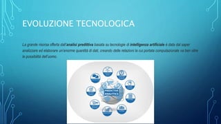 EVOLUZIONE TECNOLOGICA
La grande risorsa offerta dall’analisi predittiva basata su tecnologie di intelligenza artificiale è data dal saper
analizzare ed elaborare un’enorme quantità di dati, creando delle relazioni la cui portata computazionale va ben oltre
le possibilità dell’uomo.
 