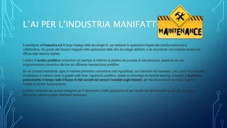 L’AI PER L’INDUSTRIA MANIFATTURIERA
Il paradigma dell’Industria 4.0 fa largo impiego delle tecnologie AI, sia mediante le applicazioni legate alla robotica autonoma e
collaborativa, che grazie alle funzioni integrate nelle applicazioni delle altre tecnologie abilitanti, e sta diventando una costante sempre più
diffusa nella fabbrica digitale.
I sistemi di analisi predittiva consentono ad esempio di ridefinire la pipeline dei processi di manutenzione, passando da una
programmazione preventiva alla ben più efficiente manutenzione predittiva.
Se nei processi tradizionali, agire in maniera preventiva comportava costi ingiustificati, con interventi non necessari, così come l’impossibilità
di anticipare in maniera certa un guasto sulle linee, l’approccio predittivo, basato su tecnologie di machine learning, consente di analizzare
praticamente in tempo reale il flusso di dati raccolti dai sensori installati sugli impianti, per rilevare eventuali anomalie rispetto ai
modelli di corretto funzionamento.
L’azione combinata dei sensori intelligenti per il rilevamento e delle applicazioni AI per l’analisi dei dati consente quindi alle aziende di
intervenire soltanto quando realmente necessario.
 