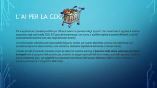 L’AI PER LA GDO
Tra le applicazioni di analisi predittiva più diffuse troviamo le previsioni degli acquisti, che consentono di regolare il sistema
automatico degli ordini della GDO. È il caso dei supermercati, che hanno a scaffale migliaia di prodotti differenti, molti dei
quali facilmente deperibili (nel caso degli alimentari freschi).
Un ordine basato sulla stima del responsabile del punto vendita, per quanto attendibile, produce inevitabilmente una
sovrastima (sprechi e diseconomie) o una sottostima (delusione aspettativa del cliente e mancati introiti).
L’analisi dei dati di consumo consente invece ai sistemi di machine learning di tracciare delle stime sulla base dei fattori
endogeni (dati di consumo reali prodotto per prodotto) ed esogeni (periodo dell’anno, meteo, orari della giornata, incidenza
eventi occasionali, ecc.) per suggerire sia i quantitativi da ordinare che quando effettuare l’ordine, ai fini di limitare la
costosa permanenza in magazzino delle merci.
 