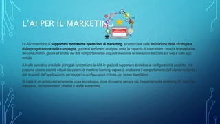 L’AI PER IL MARKETING
Le AI consentono di supportare moltissime operazioni di marketing, a cominciare dalla definizione delle strategie e
dalla progettazione delle campagne, grazie al sentiment analysis, ossia la capacità di intercettare i trend e le aspettative
dei consumatori, grazie all’analisi dei dati comportamentali acquisiti mediante le interazioni tracciate sul web e sulle app
mobile.
A livello operativo una delle principali funzioni che la AI è in grado di supportare è relativa ai configuratori di prodotto, che
possono essere assistiti virtuali da sistemi di machine learning, capaci di analizzare il comportamento dell’utente mediante i
dati acquisiti dall’applicazione, per suggerire configurazioni in linea con le sue aspettative.
Si tratta di un ambito estremamente cross tecnologico, dove ritroviamo sempre più frequentemente rendering 3D real time
interattivo, raccomandatori, chatbot e realtà aumentata.
 