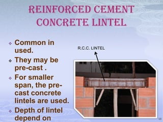 REINFORCED CEMENT
CONCRETE LINTEL








Common in
used.
They may be
pre-cast .
For smaller
span, the precast concrete
lintels are used.
Depth of lintel
depend on

R.C.C. LINTEL

13

 