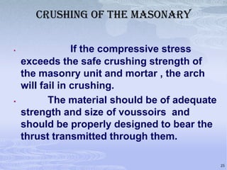 CRUSHING OF THE MASONARY




If the compressive stress
exceeds the safe crushing strength of
the masonry unit and mortar , the arch
will fail in crushing.
The material should be of adequate
strength and size of voussoirs and
should be properly designed to bear the
thrust transmitted through them.
25

 