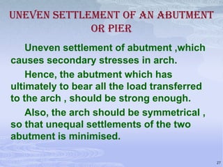 UNEVEN SETTLEMENT OF AN ABUTMENT
OR PIER
Uneven settlement of abutment ,which
causes secondary stresses in arch.
Hence, the abutment which has
ultimately to bear all the load transferred
to the arch , should be strong enough.
Also, the arch should be symmetrical ,
so that unequal settlements of the two
abutment is minimised.
27

 