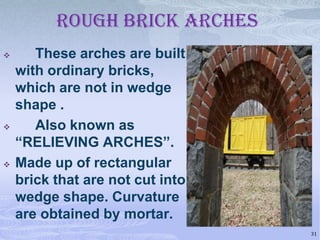ROUGH BRICK ARCHES






These arches are built
with ordinary bricks,
which are not in wedge
shape .
Also known as
“RELIEVING ARCHES”.
Made up of rectangular
brick that are not cut into
wedge shape. Curvature
are obtained by mortar.
31

 