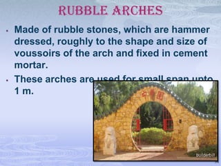 RUBBLE ARCHES




Made of rubble stones, which are hammer
dressed, roughly to the shape and size of
voussoirs of the arch and fixed in cement
mortar.
These arches are used for small span upto
1 m.

34

 