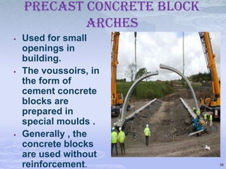 PRECAST CONCRETE BLOCK
ARCHES






Used for small
openings in
building.
The voussoirs, in
the form of
cement concrete
blocks are
prepared in
special moulds .
Generally , the
concrete blocks
are used without
reinforcement.

36

 