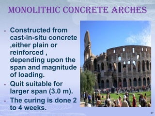 MONOLITHIC CONCRETE ARCHES






Constructed from
cast-in-situ concrete
,either plain or
reinforced ,
depending upon the
span and magnitude
of loading.
Quit suitable for
larger span (3.0 m).
The curing is done 2
to 4 weeks.
37

 