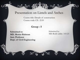 Presentation on Lintels and Arches
Course title: Details of construction
Course code: CE- 2110
Submitted to:
MD. Motiur Rahman
Asst. Professor
Dept. of Civil Engineering
Submitted by:
MD. Rokib uddin- 141123
Group : 5
 