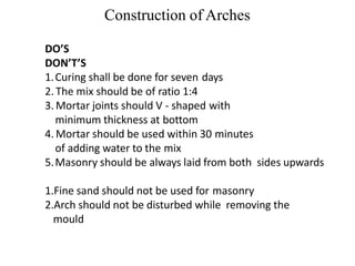 Construction of Arches
DO’S
DON’T’S
1.Curing shall be done for seven days
2. The mix should be of ratio 1:4
3. Mortar joints should V - shaped with
minimum thickness at bottom
4. Mortar should be used within 30 minutes
of adding water to the mix
5.Masonry should be always laid from both sides upwards
1.Fine sand should not be used for masonry
2.Arch should not be disturbed while removing the
mould
BCT
 