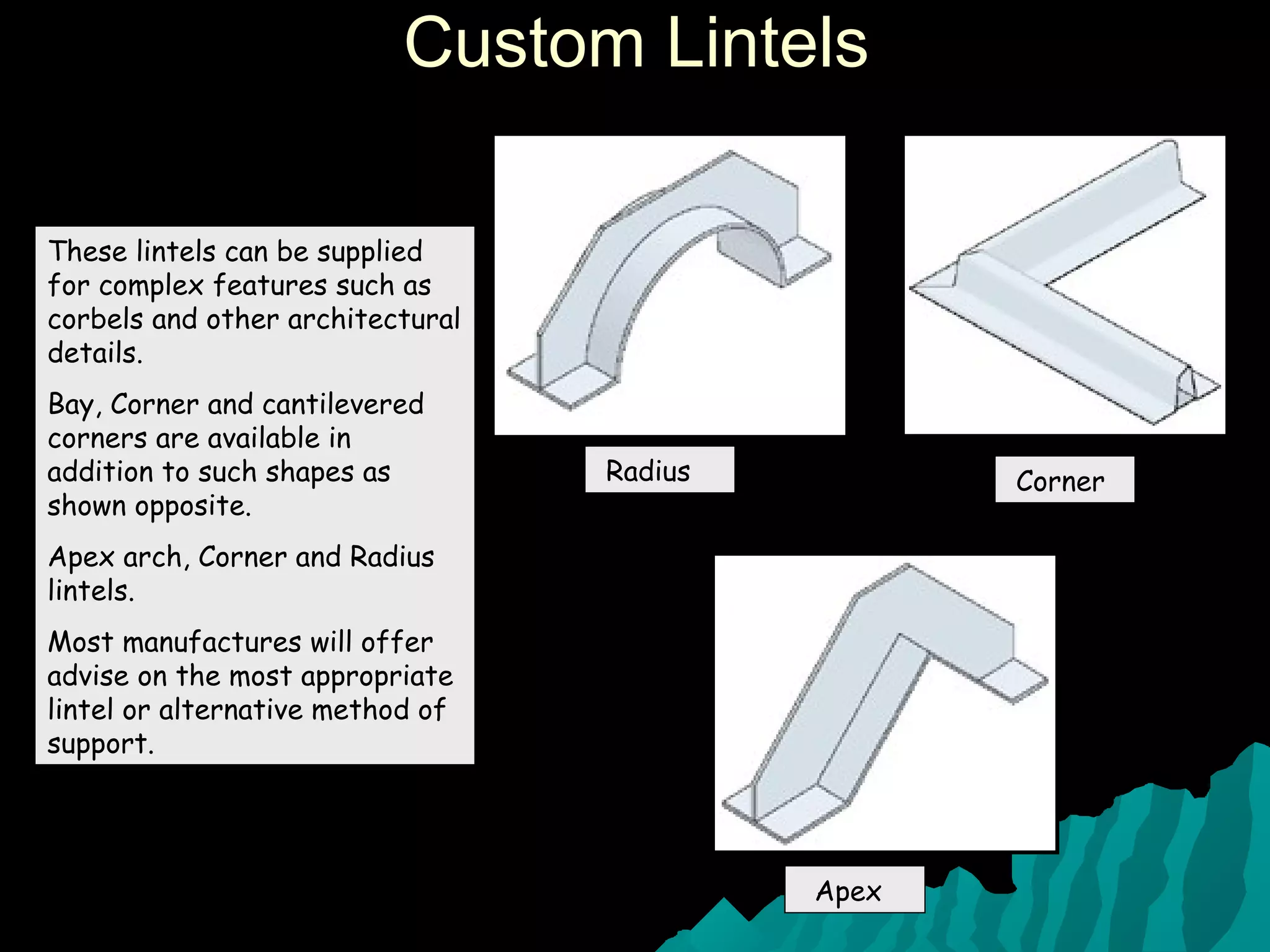 Custom LintelsCustom Lintels
These lintels can be supplied
for complex features such as
corbels and other architectural
details.
Bay, Corner and cantilevered
corners are available in
addition to such shapes as
shown opposite.
Apex arch, Corner and Radius
lintels.
Most manufactures will offer
advise on the most appropriate
lintel or alternative method of
support.
Radius Corner
Apex
 