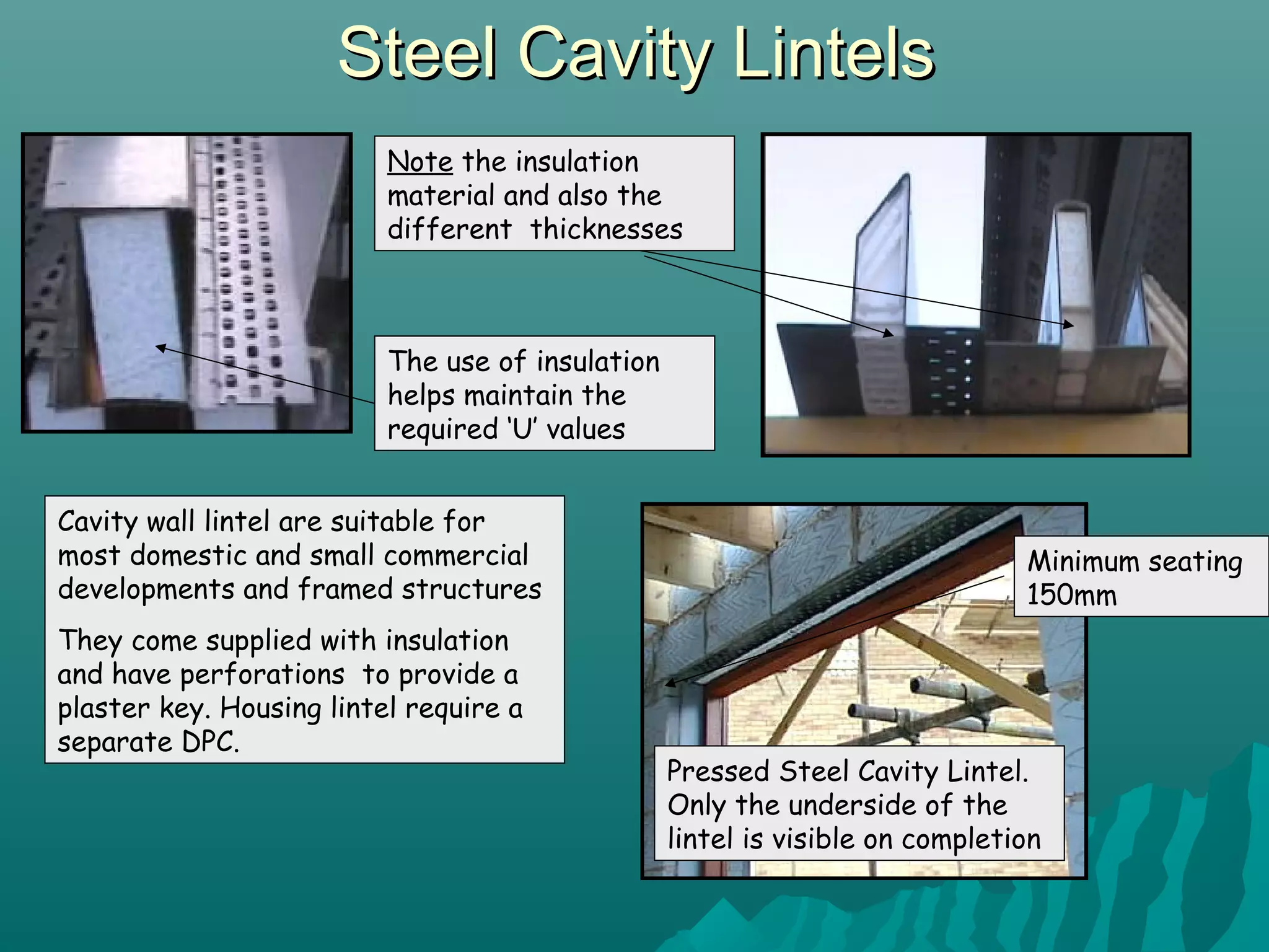 Steel Cavity LintelsSteel Cavity Lintels
Note the insulation
material and also the
different thicknesses
The use of insulation
helps maintain the
required ‘U’ values
Pressed Steel Cavity Lintel.
Only the underside of the
lintel is visible on completion
Minimum seating
150mm
Cavity wall lintel are suitable for
most domestic and small commercial
developments and framed structures
They come supplied with insulation
and have perforations to provide a
plaster key. Housing lintel require a
separate DPC.
 