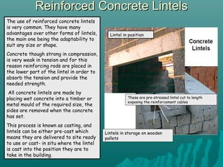 Reinforced Concrete LintelsReinforced Concrete Lintels
The use of reinforced concrete lintels
is very common. They have many
advantages over other forms of lintels,
the main one being the adaptability to
suit any size or shape.
Concrete though strong in compression,
is very weak in tension and for this
reason reinforcing rods are placed in
the lower part of the lintel in order to
absorb the tension and provide the
needed strength.
All concrete lintels are made by
placing wet concrete into a timber or
metal mould of the required size, the
sides are removed when the concrete
has set.
This process is known as casting, and
lintels can be either pre-cast which
means they are delivered to site ready
to use or cast- in situ where the lintel
is cast into the position they are to
take in the building.
Lintels in storage on wooden
pallets
These are pre-stressed lintel cut to length
exposing the reinforcement cables
Lintel in position
 