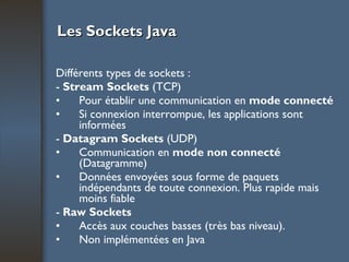 Les Sockets Java Différents types de sockets : -  Stream Sockets  (TCP) Pour établir une communication en  mode connecté Si connexion interrompue, les applications sont informées -  Datagram Sockets  (UDP) Communication en  mode non connecté  (Datagramme) Données envoyées sous forme de paquets indépendants de toute connexion. Plus rapide mais moins fiable -  Raw Sockets Accès aux couches basses (très bas niveau). Non implémentées en Java 
