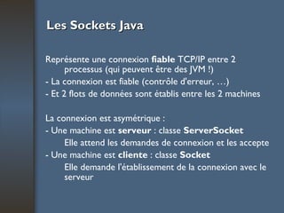 Les Sockets Java Représente une connexion  fiable  TCP/IP entre 2 processus (qui peuvent être des JVM !) - La connexion est fiable (contrôle d'erreur, …) - Et 2 flots de données sont établis entre les 2 machines La connexion est asymétrique : - Une machine est  serveur  : classe  ServerSocket Elle attend les demandes de connexion et les accepte - Une machine est  cliente  : classe  Socket Elle demande l'établissement de la connexion avec le serveur 